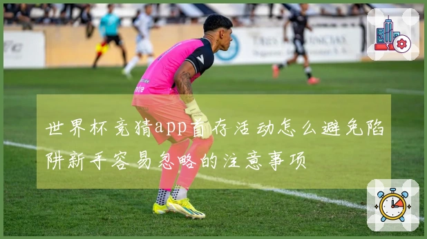 世界杯竞猜app首存活动怎么避免陷阱新手容易忽略的注意事项