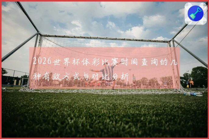2026世界杯体彩比赛时间查询的几种有效方式与对比分析