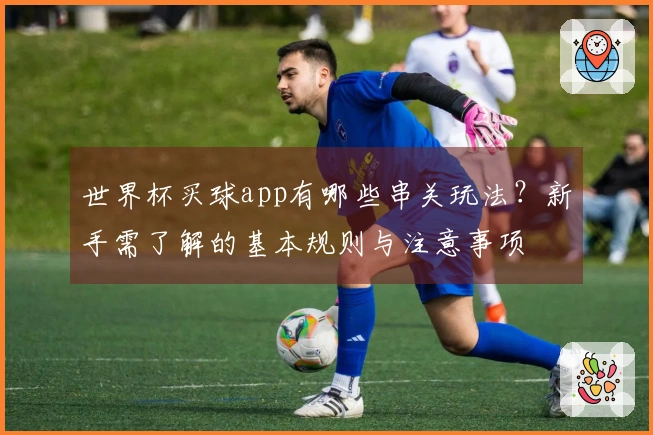 世界杯买球app有哪些串关玩法？新手需了解的基本规则与注意事项