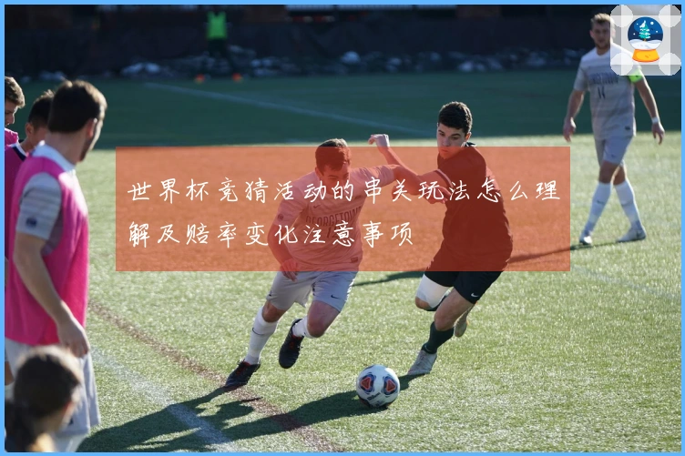 世界杯竞猜活动的串关玩法怎么理解及赔率变化注意事项